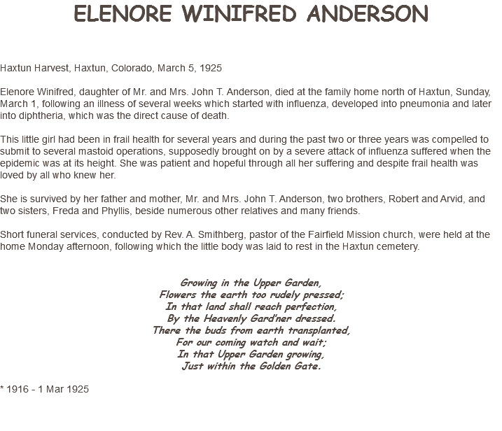 ELENORE WINIFRED ANDERSON Haxtun Harvest, Haxtun, Colorado, March 5, 1925 Elenore Winifred, daughter of Mr. and Mrs. John T. Anderson, died at the family home north of Haxtun, Sunday, March 1, following an illness of several weeks which started with influenza, developed into pneumonia and later into diphtheria, which was the direct cause of death. This little girl had been in frail health for several years and during the past two or three years was compelled to submit to several mastoid operations, supposedly brought on by a severe attack of influenza suffered when the epidemic was at its height. She was patient and hopeful through all her suffering and despite frail health was loved by all who knew her. She is survived by her father and mother, Mr. and Mrs. John T. Anderson, two brothers, Robert and Arvid, and two sisters, Freda and Phyllis, beside numerous other relatives and many friends. Short funeral services, conducted by Rev. A. Smithberg, pastor of the Fairfield Mission church, were held at the home Monday afternoon, following which the little body was laid to rest in the Haxtun cemetery. Growing in the Upper Garden, Flowers the earth too rudely pressed; In that land shall reach perfection, By the Heavenly Gard’ner dressed. There the buds from earth transplanted, For our coming watch and wait; In that Upper Garden growing, Just within the Golden Gate. * 1916 - 1 Mar 1925 
